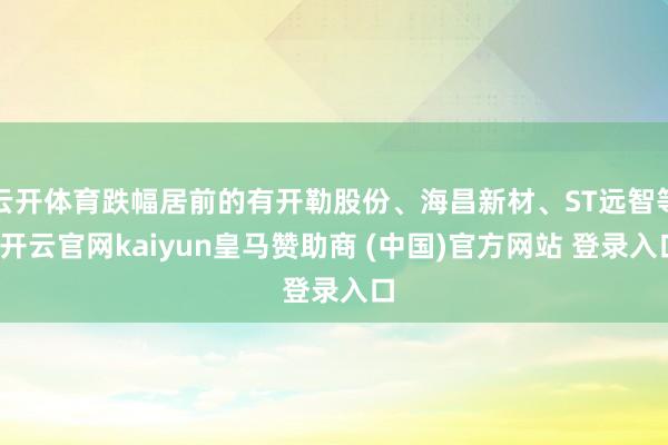 云开体育跌幅居前的有开勒股份、海昌新材、ST远智等-开云官网kaiyun皇马赞助商 (中国)官方网站 登录入口