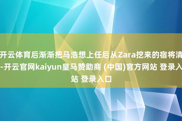 开云体育后渐渐把马浩想上任后从Zara挖来的宿将清退-开云官网kaiyun皇马赞助商 (中国)官方网站 登录入口
