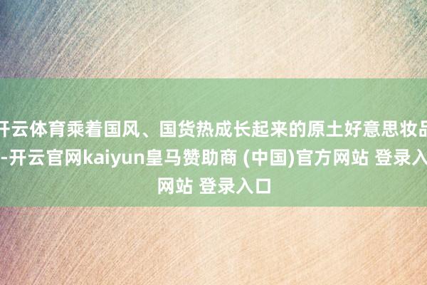 开云体育乘着国风、国货热成长起来的原土好意思妆品牌-开云官网kaiyun皇马赞助商 (中国)官方网站 登录入口