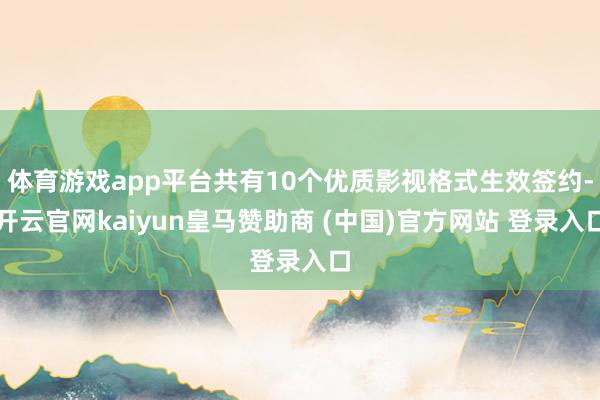 体育游戏app平台共有10个优质影视格式生效签约-开云官网kaiyun皇马赞助商 (中国)官方网站 登录入口