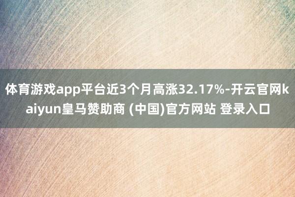 体育游戏app平台近3个月高涨32.17%-开云官网kaiyun皇马赞助商 (中国)官方网站 登录入口