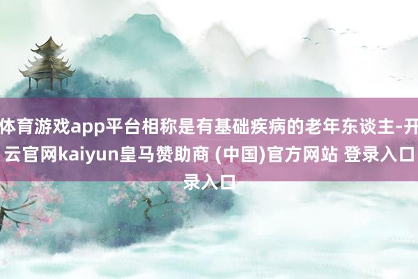 体育游戏app平台相称是有基础疾病的老年东谈主-开云官网kaiyun皇马赞助商 (中国)官方网站 登录入口
