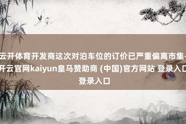 云开体育开发商这次对泊车位的订价已严重偏离市集-开云官网kaiyun皇马赞助商 (中国)官方网站 登录入口
