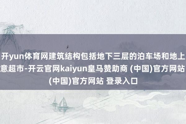 开yun体育网建筑结构包括地下三层的泊车场和地上两层的生意超市-开云官网kaiyun皇马赞助商 (中国)官方网站 登录入口