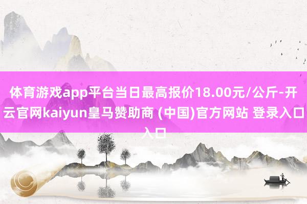 体育游戏app平台当日最高报价18.00元/公斤-开云官网kaiyun皇马赞助商 (中国)官方网站 登录入口