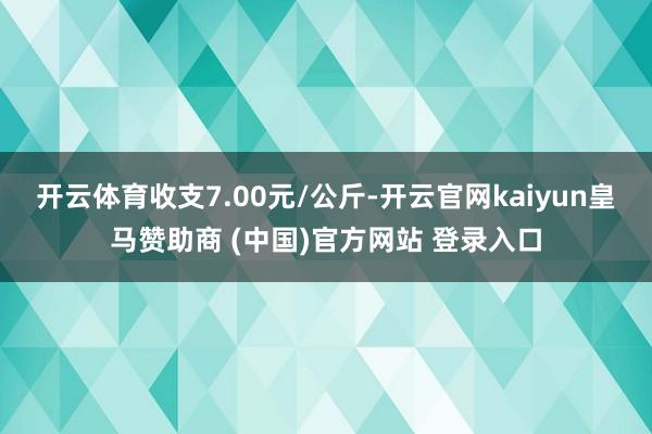 开云体育收支7.00元/公斤-开云官网kaiyun皇马赞助商 (中国)官方网站 登录入口