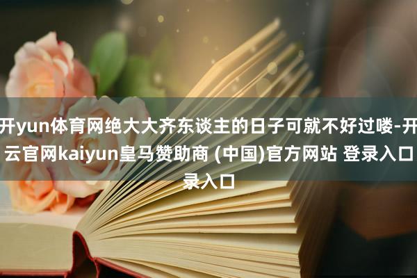 开yun体育网绝大大齐东谈主的日子可就不好过喽-开云官网kaiyun皇马赞助商 (中国)官方网站 登录入口