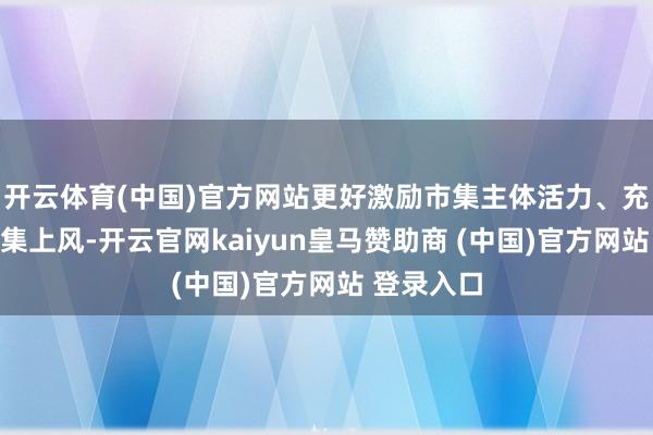 开云体育(中国)官方网站更好激励市集主体活力、充分进展市集上风-开云官网kaiyun皇马赞助商 (中国)官方网站 登录入口
