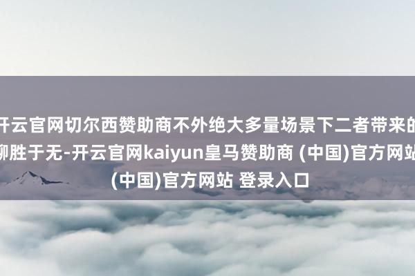 开云官网切尔西赞助商不外绝大多量场景下二者带来的感知各别聊胜于无-开云官网kaiyun皇马赞助商 (中国)官方网站 登录入口