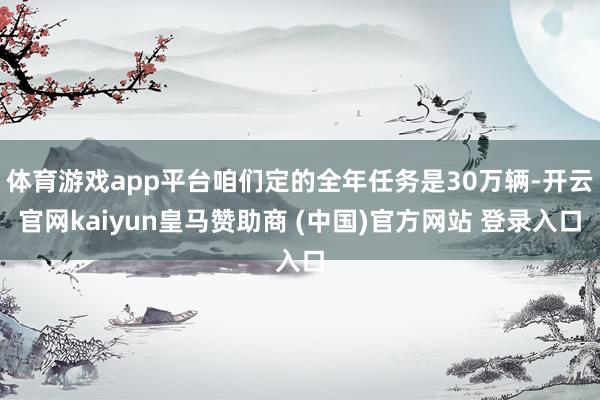 体育游戏app平台咱们定的全年任务是30万辆-开云官网kaiyun皇马赞助商 (中国)官方网站 登录入口
