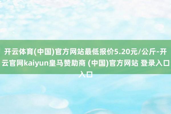 开云体育(中国)官方网站最低报价5.20元/公斤-开云官网kaiyun皇马赞助商 (中国)官方网站 登录入口