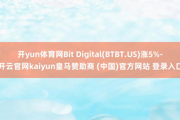 开yun体育网Bit Digital(BTBT.US)涨5%-开云官网kaiyun皇马赞助商 (中国)官方网站 登录入口
