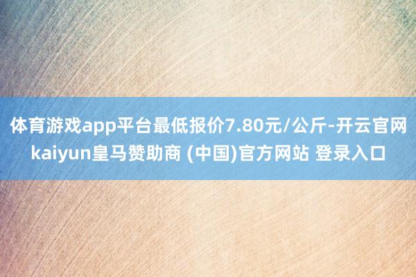 体育游戏app平台最低报价7.80元/公斤-开云官网kaiyun皇马赞助商 (中国)官方网站 登录入口