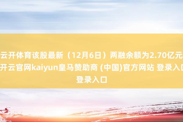 云开体育该股最新（12月6日）两融余额为2.70亿元-开云官网kaiyun皇马赞助商 (中国)官方网站 登录入口