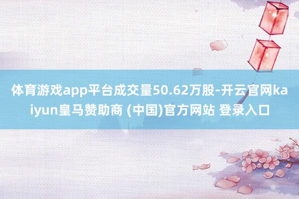 体育游戏app平台成交量50.62万股-开云官网kaiyun皇马赞助商 (中国)官方网站 登录入口