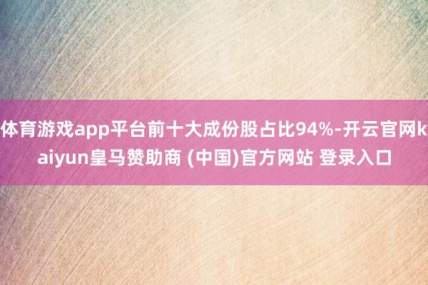 体育游戏app平台前十大成份股占比94%-开云官网kaiyun皇马赞助商 (中国)官方网站 登录入口
