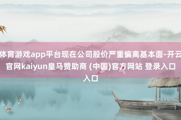 体育游戏app平台现在公司股价严重偏离基本面-开云官网kaiyun皇马赞助商 (中国)官方网站 登录入口