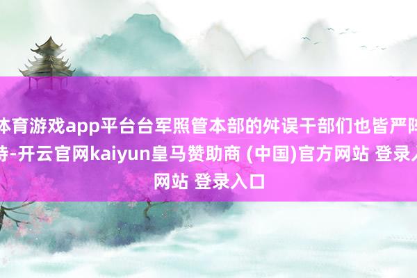 体育游戏app平台台军照管本部的舛误干部们也皆严阵以待-开云官网kaiyun皇马赞助商 (中国)官方网站 登录入口