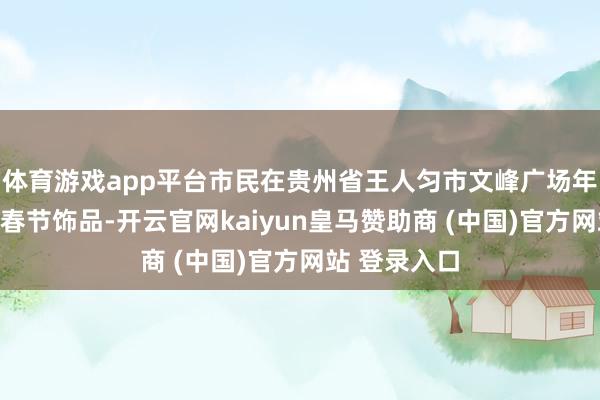 体育游戏app平台市民在贵州省王人匀市文峰广场年画市集选购春节饰品-开云官网kaiyun皇马赞助商 (中国)官方网站 登录入口