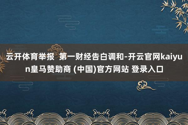 云开体育举报  第一财经告白调和-开云官网kaiyun皇马赞助商 (中国)官方网站 登录入口