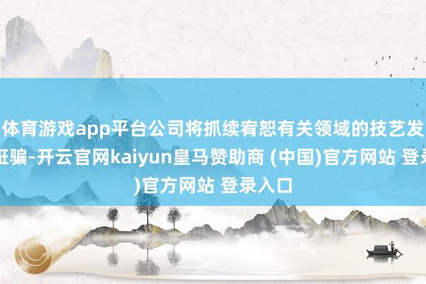 体育游戏app平台公司将抓续宥恕有关领域的技艺发展和诳骗-开云官网kaiyun皇马赞助商 (中国)官方网站 登录入口