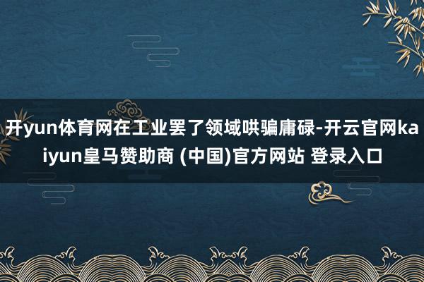 开yun体育网在工业罢了领域哄骗庸碌-开云官网kaiyun皇马赞助商 (中国)官方网站 登录入口