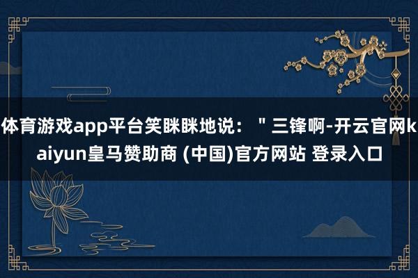 体育游戏app平台笑眯眯地说:"三锋啊-开云官网kaiyun皇马赞助商 (中国)官方网站 登录入口
