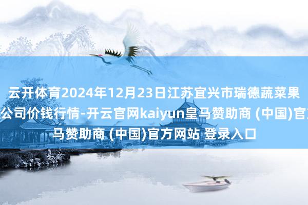 云开体育2024年12月23日江苏宜兴市瑞德蔬菜果品批发商场有限公司价钱行情-开云官网kaiyun皇马赞助商 (中国)官方网站 登录入口