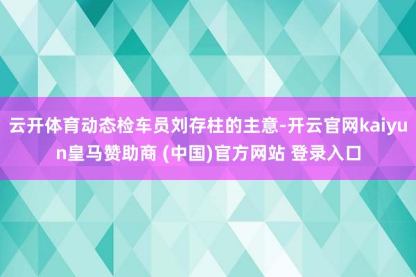云开体育动态检车员刘存柱的主意-开云官网kaiyun皇马赞助商 (中国)官方网站 登录入口