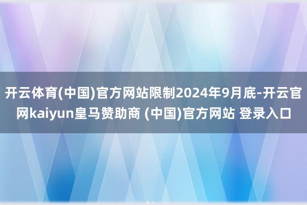 开云体育(中国)官方网站限制2024年9月底-开云官网kaiyun皇马赞助商 (中国)官方网站 登录入口