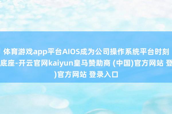 体育游戏app平台AIOS成为公司操作系统平台时刻的中枢底座-开云官网kaiyun皇马赞助商 (中国)官方网站 登录入口