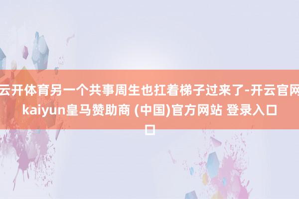 云开体育另一个共事周生也扛着梯子过来了-开云官网kaiyun皇马赞助商 (中国)官方网站 登录入口