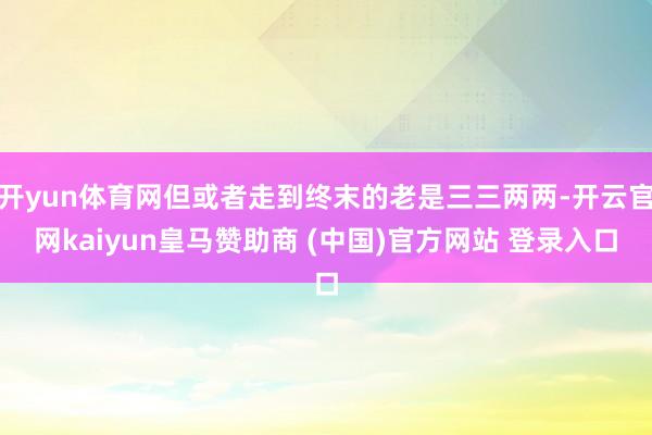 开yun体育网但或者走到终末的老是三三两两-开云官网kaiyun皇马赞助商 (中国)官方网站 登录入口