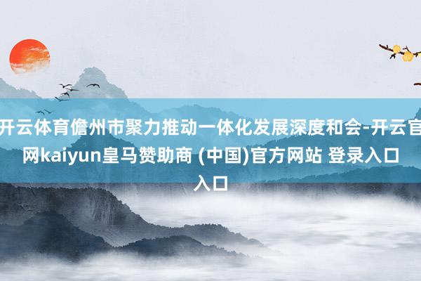 开云体育儋州市聚力推动一体化发展深度和会-开云官网kaiyun皇马赞助商 (中国)官方网站 登录入口