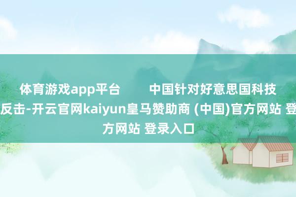 体育游戏app平台 中国针对好意思国科技制裁的反击-开云官网kaiyun皇马赞助商 (中国)官方网站 登录入口