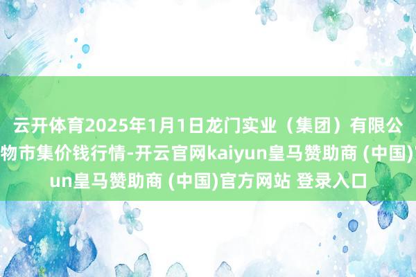 云开体育2025年1月1日龙门实业（集团）有限公司西三街农副水产物市集价钱行情-开云官网kaiyun皇马赞助商 (中国)官方网站 登录入口