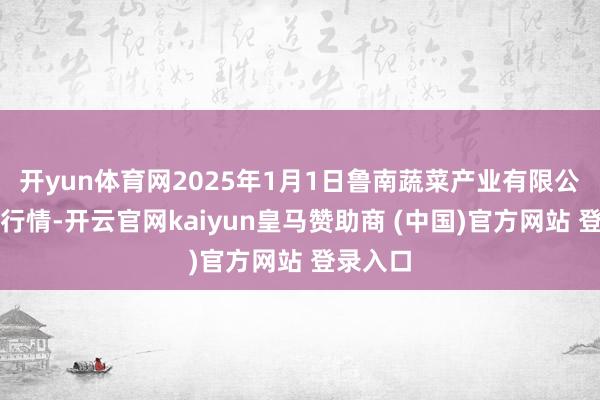 开yun体育网2025年1月1日鲁南蔬菜产业有限公司价钱行情-开云官网kaiyun皇马赞助商 (中国)官方网站 登录入口