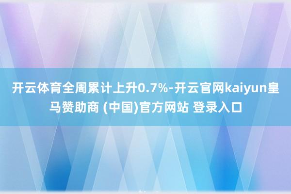 开云体育全周累计上升0.7%-开云官网kaiyun皇马赞助商 (中国)官方网站 登录入口