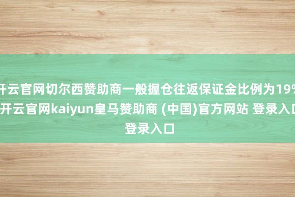 开云官网切尔西赞助商一般握仓往返保证金比例为19%-开云官网kaiyun皇马赞助商 (中国)官方网站 登录入口