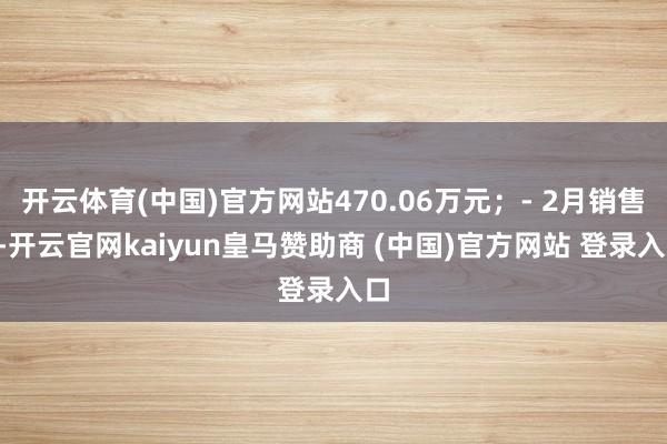 开云体育(中国)官方网站470.06万元;- 2月销售1-开云官网kaiyun皇马赞助商 (中国)官方网站 登录入口