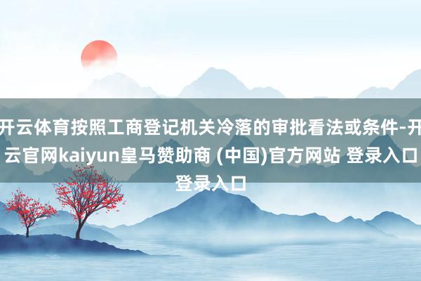 开云体育按照工商登记机关冷落的审批看法或条件-开云官网kaiyun皇马赞助商 (中国)官方网站 登录入口