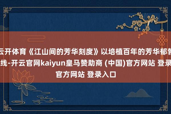 云开体育《江山间的芳华刻度》以培植百年的芳华郁勃为干线-开云官网kaiyun皇马赞助商 (中国)官方网站 登录入口