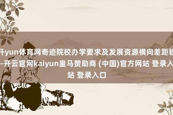 开yun体育网奇迹院校办学要求及发展资源横向差距较大-开云官网kaiyun皇马赞助商 (中国)官方网站 登录入口