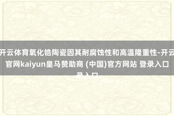 开云体育氧化锆陶瓷因其耐腐蚀性和高温隆重性-开云官网kaiyun皇马赞助商 (中国)官方网站 登录入口