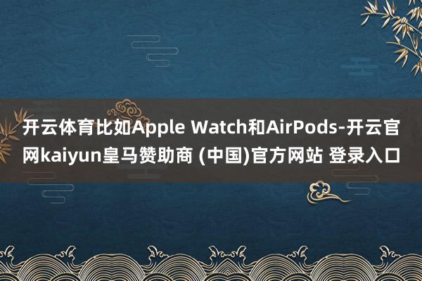 开云体育比如Apple Watch和AirPods-开云官网kaiyun皇马赞助商 (中国)官方网站 登录入口