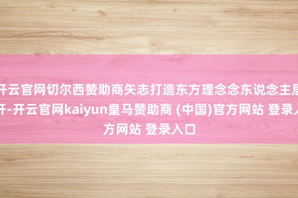 开云官网切尔西赞助商矢志打造东方理念念东说念主居标杆-开云官网kaiyun皇马赞助商 (中国)官方网站 登录入口