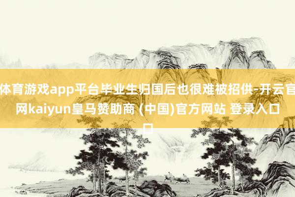 体育游戏app平台毕业生归国后也很难被招供-开云官网kaiyun皇马赞助商 (中国)官方网站 登录入口
