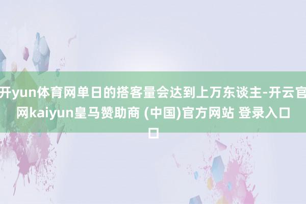 开yun体育网单日的搭客量会达到上万东谈主-开云官网kaiyun皇马赞助商 (中国)官方网站 登录入口