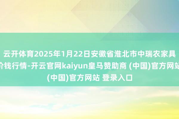云开体育2025年1月22日安徽省淮北市中瑞农家具批发市集价钱行情-开云官网kaiyun皇马赞助商 (中国)官方网站 登录入口