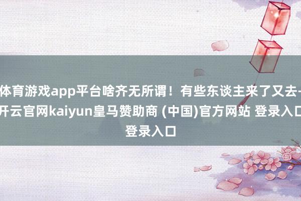 体育游戏app平台啥齐无所谓!有些东谈主来了又去-开云官网kaiyun皇马赞助商 (中国)官方网站 登录入口